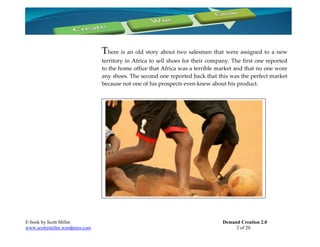 There is an old story about two salesmen that were assigned to a new
                                 territory in Africa to sell shoes for their company. The first one reported
                                 to the home office that Africa was a terrible market and that no one wore
                                 any shoes. The second one reported back that this was the perfect market
                                 because not one of his prospects even knew about his product.




E-book by Scott Miller                                                           Demand Creation 2.0
www.scottymiller.wordpress.com                                                        2 of 20
 