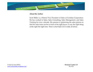 About the Author

                                 Scott Miller is a District Vice President of Sales at Ceridian Corporation.
                                 He has worked in Sales, Sales Consulting, Sales Management, and Sales
                                 Training for over a decade. His passion is optimizing the sales process so
                                 that his sales team can be in front of the right buyer, to say the right thing
                                 at the right the right time. That is what Sales 2.0 is really all about.




E-book by Scott Miller                                                             Demand Creation 2.0
www.scottymiller.wordpress.com                                                          20 of 20
 
