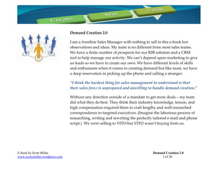 Demand Creation 2.0

                                 I am a frontline Sales Manager with nothing to sell in this e-book but
                                 observations and ideas. My team is no different from most sales teams.
                                 We have a finite number of prospects for our B2B solution and a CRM
                                 tool to help manage our activity. We can’t depend upon marketing to give
                                 us leads so we have to create our own. We have different levels of skills
                                 and enthusiasm when it comes to creating demand but like most, we have
                                 a deep reservation in picking up the phone and calling a stranger.

                                 “I think the hardest thing for sales management to understand is that
                                 their sales force is unprepared and unwilling to handle demand creation.”

                                 Without any direction outside of a mandate to get more deals – my team
                                 did what they do best. They think their industry knowledge, tenure, and
                                 high compensation required them to craft lengthy and well researched
                                 correspondence to targeted executives. (Imagine the laborious process of
                                 researching, writing and rewriting the perfectly tailored e-mail and phone
                                 script.) We were selling to VITO but VITO wasn’t buying from us.




E-book by Scott Miller                                                           Demand Creation 2.0
www.scottymiller.wordpress.com                                                        3 of 20
 