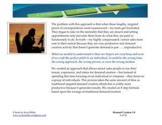The problem with this approach is that when these lengthy, targeted
                                 pieces of correspondence went unanswered – my team got frustrated.
                                 They began to take on the mentality that they are closers and setting
                                 appointments only prevents them from do what they are paid so
                                 handsomely to do. In truth – my highly compensated / senior sales team
                                 rose to their station because they are very productive and demand
                                 creation activity that doesn’t generate demand is just……unproductive.

                                 What we needed to understand is that our buyers are very busy and even
                                 if we craft the perfect pitch to an individual, it could be the wrong time,
                                 the wrong approach, the wrong person, or even the wrong median.

                                 We created an approach that allows senior sales people to use their
                                 tenure, experience, and status for demand creation – but instead of
                                 spending this time focusing on an individual or company – they focus on
                                 a group of individuals. This process takes the same amount of time as
                                 traditional targeted demand creation efforts but is wildly more
                                 productive because it generates results. We created an 8 step formula
                                 based upon the wrongs of traditional demand creation.




E-book by Scott Miller                                                            Demand Creation 2.0
www.scottymiller.wordpress.com                                                         4 of 20
 