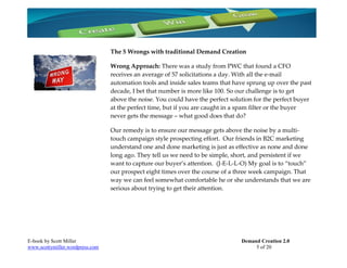 The 5 Wrongs with traditional Demand Creation

                                 Wrong Approach: There was a study from PWC that found a CFO
                                 receives an average of 57 solicitations a day. With all the e-mail
                                 automation tools and inside sales teams that have sprung up over the past
                                 decade, I bet that number is more like 100. So our challenge is to get
                                 above the noise. You could have the perfect solution for the perfect buyer
                                 at the perfect time, but if you are caught in a spam filter or the buyer
                                 never gets the message – what good does that do?

                                 Our remedy is to ensure our message gets above the noise by a multi-
                                 touch campaign style prospecting effort. Our friends in B2C marketing
                                 understand one and done marketing is just as effective as none and done
                                 long ago. They tell us we need to be simple, short, and persistent if we
                                 want to capture our buyer’s attention. (J-E-L-L-O) My goal is to “touch”
                                 our prospect eight times over the course of a three week campaign. That
                                 way we can feel somewhat comfortable he or she understands that we are
                                 serious about trying to get their attention.




E-book by Scott Miller                                                           Demand Creation 2.0
www.scottymiller.wordpress.com                                                        5 of 20
 
