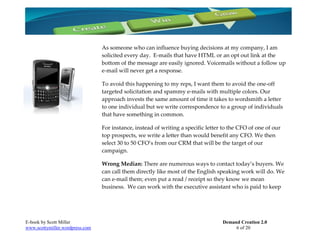 As someone who can influence buying decisions at my company, I am
                                 solicited every day. E-mails that have HTML or an opt out link at the
                                 bottom of the message are easily ignored. Voicemails without a follow up
                                 e-mail will never get a response.

                                 To avoid this happening to my reps, I want them to avoid the one-off
                                 targeted solicitation and spammy e-mails with multiple colors. Our
                                 approach invests the same amount of time it takes to wordsmith a letter
                                 to one individual but we write correspondence to a group of individuals
                                 that have something in common.

                                 For instance, instead of writing a specific letter to the CFO of one of our
                                 top prospects, we write a letter than would benefit any CFO. We then
                                 select 30 to 50 CFO’s from our CRM that will be the target of our
                                 campaign.

                                 Wrong Median: There are numerous ways to contact today’s buyers. We
                                 can call them directly like most of the English speaking work will do. We
                                 can e-mail them; even put a read / receipt so they know we mean
                                 business. We can work with the executive assistant who is paid to keep




E-book by Scott Miller                                                             Demand Creation 2.0
www.scottymiller.wordpress.com                                                          6 of 20
 