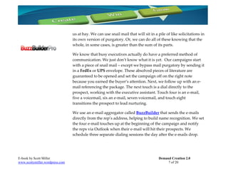us at bay. We can use snail mail that will sit in a pile of like solicitations in
                                 its own version of purgatory. Or, we can do all of these knowing that the
                                 whole, in some cases, is greater than the sum of its parts.

                                 We know that busy executives actually do have a preferred method of
                                 communication. We just don’t know what it is yet. Our campaigns start
                                 with a piece of snail mail – except we bypass mail purgatory by sending it
                                 in a FedEx or UPS envelope. These absolved pieces of literature are
                                 guaranteed to be opened and set the campaign off on the right note
                                 because you earned the buyer’s attention. Next, we follow up with an e-
                                 mail referencing the package. The next touch is a dial directly to the
                                 prospect, working with the executive assistant. Touch four is an e-mail,
                                 five a voicemail, six an e-mail, seven voicemail, and touch eight
                                 transitions the prospect to lead nurturing.

                                 We use an e-mail aggregator called BuzzBuilder that sends the e-mails
                                 directly from the rep’s address, helping to build name recognition. We set
                                 the four e-mail touches up at the beginning of the campaign and notify
                                 the reps via Outlook when their e-mail will hit their prospects. We
                                 schedule three separate dialing sessions the day after the e-mails drop.




E-book by Scott Miller                                                               Demand Creation 2.0
www.scottymiller.wordpress.com                                                            7 of 20
 