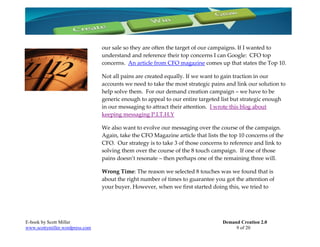 our sale so they are often the target of our campaigns. If I wanted to
                                 understand and reference their top concerns I can Google: CFO top
                                 concerns. An article from CFO magazine comes up that states the Top 10.

                                 Not all pains are created equally. If we want to gain traction in our
                                 accounts we need to take the most strategic pains and link our solution to
                                 help solve them. For our demand creation campaign – we have to be
                                 generic enough to appeal to our entire targeted list but strategic enough
                                 in our messaging to attract their attention. I wrote this blog about
                                 keeping messaging P.I.T.H.Y

                                 We also want to evolve our messaging over the course of the campaign.
                                 Again, take the CFO Magazine article that lists the top 10 concerns of the
                                 CFO. Our strategy is to take 3 of those concerns to reference and link to
                                 solving them over the course of the 8 touch campaign. If one of those
                                 pains doesn’t resonate – then perhaps one of the remaining three will.

                                 Wrong Time: The reason we selected 8 touches was we found that is
                                 about the right number of times to guarantee you got the attention of
                                 your buyer. However, when we first started doing this, we tried to




E-book by Scott Miller                                                            Demand Creation 2.0
www.scottymiller.wordpress.com                                                         9 of 20
 