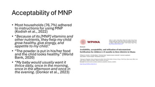 Acceptability of MNP
• Most households (76.7%) adhered
to instructions for using MNP
(Kodish et al., 2022)
• “Because of its [MNP] vitamins and
other nutrients, they help my child
grow healthy, give energy, and
appetite to my child.”
• “The powder is put in his/her food
and the child looks healthy.” (World
Bank, 2020)
• “My baby would usually want it
thrice daily, once in the morning,
once in the afternoon and once in
the evening. (Donkor et al., 2023)
 