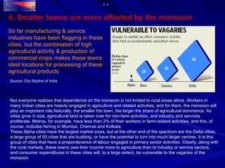 4. Smaller towns are more affected by the monsoon So far manufacturing & service industries have been flagging in these cities, but the combination of high agricultural activity & production of commercial crops makes these towns ideal locations for processing of these agricultural products Not everyone realizes that dependence on the monsoon is not limited to rural areas alone. Workers in many Indian cities are heavily engaged in agriculture and related activities, and for them, the monsoon will play an important role.Naturally, the smaller the town, the larger the share of agricultural dominance. As cities grow in size, agricultural land is taken over for non-farm activities, and industry and services proliferate. Metros, for example, have less than 2% of their workers in farm-related activities, and this, of course, includes fishing in Mumbai, Chennai and Kolkata. These Alpha cities have the largest market sizes, but at the other end of the spectrum are the Delta cities, a large group of 50 cities that are budding, or have the potential to turn into much larger centres. It is this group of cities that have a preponderance of labour engaged in primary sector activities. Clearly, along with the rural markets, these towns owe their income more to agriculture than to industry or service sectors, and consumer expenditures in these cities will, to a large extent, be vulnerable to the vagaries of the monsoon. Source: City Skyline of India 
