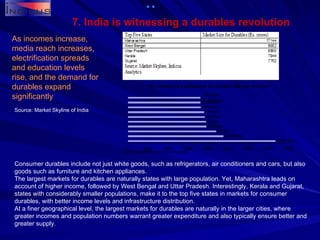 7. India is witnessing a durables revolution As incomes increase, media reach increases, electrification spreads and education levels rise, and the demand for durables expand significantly Consumer durables include not just white goods, such as refrigerators, air conditioners and cars, but also goods such as furniture and kitchen appliances. The largest markets for durables are naturally states with large population. Yet, Maharashtra leads on account of higher income, followed by West Bengal and Uttar Pradesh. Interestingly, Kerala and Gujarat, states with considerably smaller populations, make it to the top five states in markets for consumer durables, with better income levels and infrastructure distribution.  At a finer geographical level, the largest markets for durables are naturally in the larger cities, where greater incomes and population numbers warrant greater expenditure and also typically ensure better and greater supply. Source: Market Skyline of India 