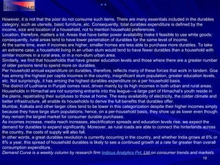 However, it is not that the poor do not consume such items. There are many essentials included in the durables category, such as utensils, basic furniture, etc. Consequently, total durables expenditure is defined by the income, size and location of a household, not to mention household preferences. Location, therefore, matters a lot. Areas that have better power availability make it feasible to use white goods; consequently, rural areas tend to have lower penetration of durables for the same level of income. At the same time, even if incomes are higher, smaller homes are less able to purchase more durables. To take an extreme case, a household living in an urban slum would tend to have fewer durables than a household with similar incomes in a rural area, or in a non-slum urban area.  Similarly, we find that households that have greater education levels and those where there are a greater number of older persons tend to spend more on durables. Per household annual expenditure on durables, therefore, reflects many of these forces that work in tandem. Goa has among the highest per capita incomes in the country, insignificant slum population, greater education levels, etc. Not surprisingly, it has among the highest durables expenditure on a per household basis. The district of Ludhiana in Punjab comes next, driven mainly by its high incomes in both urban and rural areas. Households in Himachal are not surprising entrants into this league—a large part of Himachal’s youth reside in the plains, repatriating their surpluses to those at home. The easy availability of electricity, the colder climate and better infrastructure, all enable its households to derive the full benefits that durables offer. Mumbai, Kolkata and other larger cities tend to be lower in this categorization despite their higher incomes simply because they have large slum populations; hence, on a per-household basis, they show up as lower even though they remain the largest market for consumer durable purchases. As incomes increase, media reach increases, electrification spreads and education levels rise, we expect the demand for durables to expand significantly. Moreover, as rural roads are able to connect the hinterlands across the country, the costs of supply will also fall. In other words, a great durables revolution is currently occurring in the country, and whether India grows at 6% or 8% a year, this spread of household durables is likely to see a continued growth at a rate far greater than overall consumption expenditure.. Demand Curve is a weekly column by research firm  Indicus  Analytics  Pvt . Ltd  on consumer trends and markets. 