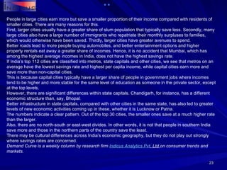 People in large cities earn more but save a smaller proportion of their income compared with residents of smaller cities. There are many reasons for this. First, larger cities usually have a greater share of slum population that typically save less. Secondly, many large cities also have a large number of immigrants who repatriate their monthly surpluses to families, which would otherwise have been saved. Thirdly, larger cities have greater avenues to spend. Better roads lead to more people buying automobiles, and better entertainment options and higher property rentals eat away a greater share of incomes. Hence, it is no accident that Mumbai, which has among the highest average incomes in India, does not have the highest savings rate. If India’s top 112 cities are classified into metros, state capitals and other cities, we see that metros on an average have the lowest savings rate and highest per capita income, while capital cities earn more and save more than non-capital cities. This is because capital cities typically have a larger share of people in government jobs where incomes tend to be higher and more stable for the same level of education as someone in the private sector, except at the top levels. However, there are significant differences within state capitals. Chandigarh, for instance, has a different economic structure than, say, Bhopal. Better infrastructure in state capitals, compared with other cities in the same state, has also led to greater levels of new economic activities coming up in these, whether it is Lucknow or Patna. The numbers indicate a clear pattern. Out of the top 30 cities, the smaller ones save at a much higher rate than the larger. Also, there are no north-south or east-west divides. In other words, it is not that people in southern India save more and those in the northern parts of the country save the least. There may be cultural differences across India’s economic geography, but they do not play out strongly where savings rates are concerned. Demand Curve is a weekly column by research firm  Indicus  Analytics  Pvt . Ltd  on consumer trends and markets. 