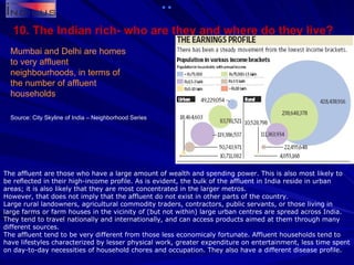 10. The Indian rich- who are they and where do they live? Mumbai and Delhi are homes to very affluent neighbourhoods, in terms of the number of affluent households The affluent are those who have a large amount of wealth and spending power. This is also most likely to be reflected in their high-income profile. As is evident, the bulk of the affluent in India reside in urban areas; it is also likely that they are most concentrated in the larger metros. However, that does not imply that the affluent do not exist in other parts of the country. Large rural landowners, agricultural commodity traders, contractors, public servants, or those living in large farms or farm houses in the vicinity of (but not within) large urban centres are spread across India. They tend to travel nationally and internationally, and can access products aimed at them through many different sources. The affluent tend to be very different from those less economicaly fortunate. Affluent households tend to have lifestyles characterized by lesser physical work, greater expenditure on entertainment, less time spent on day-to-day necessities of household chores and occupation. They also have a different disease profile. Source: City Skyline of India – Neighborhood Series 