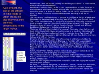 Mumbai and Delhi are homes to very affluent neighbourhoods, in terms of the number of affluent households. Oshiwara in Andheri (West) is the richest neighbourhood in India, in terms of the number of millionaire families, with at least 15,000 households having annual incomes of at least Rs10 lakh. In fact, of the top 20 neighbourhoods in India, in terms of number of millionaire families, as many as 18 are in Mumbai. The top ranking neighbourhoods in Mumbai are Oshiwara, Sahar, Walkeshwar, Mahalakshmi, Versova Creek, Chembur West (Golf Club), and Borivali West. The richest neighbourhood (in terms of the number of millionaire households) in other major cities are: Rohini in New Delhi (overall rank 9), JP Nagar in Bangalore (overall rank 42), Adyar West in Chennai (overall rank 48) and Beckbagan-Ballygunge in Kolkata (overall rank 78). There are 166 neighbourhoods in the country’s five major cities that have at least 1,000 households having annual incomes of at least Rs10 lakh (out of a total of 626 neighbourhoods which together make up these five cities). Of these, 37 are from Bangalore, 11 from Chennai, 47 from New Delhi, nine from Kolkata and 62 from Mumbai. In terms of total income (sum total of incomes of all the households), the richest neighbourhood in India is Bhandup in Mumbai, with an aggregate income of a little over Rs6,400 crore. The top 15 neighbourhoods are again all from Mumbai. These include Oshiwara, Sanjay Nagar (Chembur East), Matunga-Sion, Sahar, Dadar Plaza, Chembur West (Golf Club), and Borivali West. Rohini, Preet Vihar, Rithala, Greater Kailash II and Greater Kailash I are the neighbourhoods with the highest incomes in New Delhi. The top neighbourhoods in Bangalore, Chennai and Kolkata are Padmanava Nagar, Thiruvanmiyur (East) and Jodhpur Park-Indian Institute of Chemical Biology, respectively. There are 181 neighbourhoods in the five major cities with aggregate incomes of Rs600 crore or more. Of these, 21 are from Bangalore, 10 are from Chennai, 79 are from New Delhi, two are from Kolkata and 69 are from Mumbai. Demand Curve is a weekly column by research firm  Indicus  Analytics  Pvt . Ltd  on consumer trends and markets. As is evident, the bulk of the affluent in India reside in urban areas; it is also likely that they are most concentrated in the larger metros. 