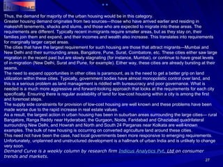 Thus, the demand for majority of the urban housing would be in this category.  Greater housing demand originates from two sources—those who have arrived earlier and residing in makeshift tenements, shacks and slums, and those who are expected to migrate into these areas. The requirements are different. Typically recent in-migrants require smaller areas, but as they stay on, their families join them and expand, and their incomes and wealth also increase. This translates into requirements for marginally larger carpet areas.  The cities that have the largest requirement for such housing are those that attract migrants—Mumbai and New Delhi and their surrounding areas, Bangalore, Pune, Surat, Coimbatore, etc. These cities either saw large migration in the recent past but are slowly stagnating (for instance, Mumbai), or continue to have great levels of in-migration (New Delhi, Surat and Pune, for example). Either way, these cities are already bursting at their seams.  The need to expand opportunities in other cities is paramount, as is the need to get a better grip on land utilization within these cities. Typically, government bodies have almost monopolistic control over land, and this is a serious problem as land management is riddled with bureaucracy and poor governance. What is needed is a much more aggressive and forward-looking approach that looks at the requirements for each city specifically. Ensuring there is regular availability of land for low-cost housing within a city is among the first and foremost steps.  The supply side constraints for provision of low-cost housing are well known and these problems have been made worse due to the rapid increase in real estate values.  As a result, the largest action in urban housing has been in suburban areas surrounding the large cities— rural Bangalore, Ranga Reddy near Hyderabad, the Gurgaon, Noida, Faridabad and Ghaziabad quadrilateral surrounding New Delhi, and Howrah and North and South 24 Parganas near Kolkata are well-known examples. The bulk of new housing is occurring on converted agriculture land around these cities.  This need not have been the case, had local governments been more responsive to emerging requirements. Unfortunately, unplanned and unstructured development is a hallmark of urban India and is unlikely to change very soon. Demand Curve is a weekly column by research firm  Indicus  Analytics  Pvt . Ltd  on consumer trends and markets. 