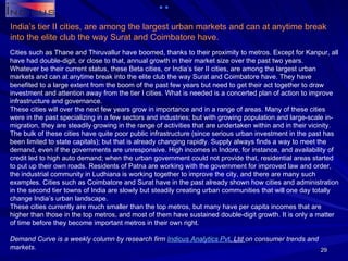Cities such as Thane and Thiruvallur have boomed, thanks to their proximity to metros. Except for Kanpur, all have had double-digit, or close to that, annual growth in their market size over the past two years. Whatever be their current status, these Beta cities, or India’s tier II cities, are among the largest urban markets and can at anytime break into the elite club the way Surat and Coimbatore have. They have benefited to a large extent from the boom of the past few years but need to get their act together to draw investment and attention away from the tier I cities. What is needed is a concerted plan of action to improve infrastructure and governance. These cities will over the next few years grow in importance and in a range of areas. Many of these cities were in the past specializing in a few sectors and industries; but with growing population and large-scale in-migration, they are steadily growing in the range of activities that are undertaken within and in their vicinity. The bulk of these cities have quite poor public infrastructure (since serious urban investment in the past has been limited to state capitals); but that is already changing rapidly. Supply always finds a way to meet the demand, even if the governments are unresponsive. High incomes in Indore, for instance, and availability of credit led to high auto demand; when the urban government could not provide that, residential areas started to put up their own roads. Residents of Patna are working with the government for improved law and order, the industrial community in Ludhiana is working together to improve the city, and there are many such examples. Cities such as Coimbatore and Surat have in the past already shown how cities and administration in the second tier towns of India are slowly but steadily creating urban communities that will one day totally change India’s urban landscape. These cities currently are much smaller than the top metros, but many have per capita incomes that are higher than those in the top metros, and most of them have sustained double-digit growth. It is only a matter of time before they become important metros in their own right. Demand Curve is a weekly column by research firm  Indicus  Analytics  Pvt . Ltd  on consumer trends and markets. India’s tier II cities, are among the largest urban markets and can at anytime break into the elite club the way Surat and Coimbatore have. 
