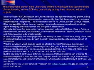 It is no accident that Chhattisgarh and Jharkhand have had high manufacturing growth. Being newer and smaller states, they responded more rapidly than their larger—and in some cases better endowed—neighbours. The result is for all to see. As Orissa, eastern Madhya Pradesh, Bihar and West Bengal get their act together, large-scale manufacturing based on primary inputs will rapidly enhance incomes and lifestyles in eastern India. Currently, there are few large urban markets in eastern India. After Kolkata, there is Patna, a distant second, and then, Bhubaneswar, an even more distant third. Asansol, Dhanbad, Ranchi and Raipur continue to be small markets. But this is changing. The emerging trends can already be seen. For instance, many of the cities in eastern India have not gone through the realty downturn that has characterized much of urban India. With the slowdown, which districts would be affected the most? Some are the standard manufacturing heavyweights in the country—Surat, Bangalore, Pune, Ahmedabad, Mumbai, Chennai, Coimbatore, etc. The manufacturing growth centres of the 1990s and 2000s were predominantly in the west and south and had an international focus. But the new growth centres are different. Two districts, that have become part of the top 10 manufacturing districts in recent years are Gurgaon, which has attracted large investments in auto manufacturing, and Raipur in Chhattisgarh, which has two industrial growth centres at Urla and Siltara. Demand Curve is a weekly column by research firm  Indicus  Analytics  Pvt . Ltd  on consumer trends and markets. The phenomenal growth in the Jharkhand and the Chhattisgarh has seen the share of manufacturing in their GDP rise dramatically as they have attracted industrial projects 