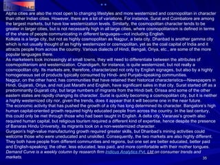 Alpha cities are also the most open to changing lifestyles and more westernized and cosmopolitan in character than other Indian cities. However, there are a lot of variations. For instance, Surat and Coimbatore are among the largest markets, but have low westernization levels. Similarly, the cosmopolitan character tends to be greater in larger cities, but is not necessarily high in all large cities, where cosmopolitanism is defined in terms of the share of people communicating in different languages—not including English. Kolkata is a large city, but not as highly cosmopolitan as Nagpur, a beta city. Dhanbad is another gamma city which is not usually thought of as highly westernized or cosmopolitan, yet as the coal capital of India and it attracts people from across the country. Various dialects of Hindi, Bengali, Oriya, etc., are some of the more popular languages there. As marketeers look increasingly at small towns, they will need to differentiate between the attributes of cosmopolitanism and westernization. Chandigarh, for instance, is quite westernized, but not really a cosmopolitan city. Its markets are, therefore, characterized not only by English signages, but also by a highly homogeneous set of products typically consumed by Hindi- and Punjabi-speaking communities. Nagpur, on the other hand, has communities that have retained their historical characteristics—Newspapers in Hindi, Gujarati, Oriya, and not just Marathi and English, have significant sales in that city. Surat started off as a predominantly Gujarati city, but large numbers of migrants from the Hindi belt, Orissa and some of the other eastern states are rapidly changing its character. Surat is quickly becoming a cosmopolitan city, but it is neither a highly westernized city nor, given the trends, does it appear that it will become one in the near future. The economic activity that has pushed the growth of a city has long determined its character. Bangalore’s high human capital-oriented growth required highly educated people from across the country. In the last century, this could only be met through those who had been taught in English. A delta city, Varanasi’s growth also required human capital, but religious tourism required a different kind of expertise, hence despite the presence of Banaras Hindu University, its migrants took on a non-westernized character. Gurgaon’s high-value manufacturing growth required greater skills, but Dhanbad’s mining activities could welcome those who were uneducated and unskilled. Consequently, the two markets are also highly different. They both have people from different communities and regions, but one set are better educated, better paid and English-speaking; the other, less educated, less paid, and more comfortable with their mother tongues. Demand Curve is a weekly column by research firm  Indicus  Analytics  Pvt . Ltd  on consumer trends and markets. 