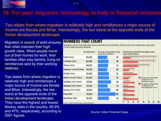 16. For poor migrants, technology to help in financial inclusion Two states from where migration is relatively high and remittances a major source of income are Kerala and Bihar. Interestingly, the two stand at the opposite ends of the Indian development landscape Migration in search of work ensures that cities maintain their high growth rates. When people move out of their homes for work, their families often stay behind, living on remittances sent by their working relatives. Two states from where migration is relatively high and remittances a major source of income are Kerala and Bihar. Interestingly, the two stand at the opposite ends of the Indian development landscape. They have the highest and lowest literacy rates in the country, 90.9% and 47%, respectively, according to 2001 figures. Source: Indian Financial Scape   