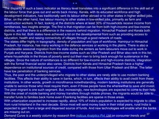 The disparity in such a basic indicator as literacy level translates into a significant difference in the skill set of the labour force that goes out and sends back money. Kerala, with its educated workforce and high development indicators, has traditionally sent its labour either abroad or to other states in higher skilled jobs. Bihar, on the other hand, has labour moving to other states in low-skilled jobs, primarily as farm and construction workers. In fact, looking at the districts where at least 30% of households receive income from remittances, two insights emerge. The first is that migration can be from both high-income and low-income districts, and that there is a difference in the reasons behind migration. Himachal Pradesh and Kerala both figure in this list. Both states have achieved a lot on the developmental front such as providing access to education, health and raising connectivity of villages through a good network of roads. The states differ highly in topography, density of population and type of workforce. Hamirpur in Himachal Pradesh, for instance, has many working in the defence services or working in the plains. There is also a considerable seasonal migration from the state during the winters as farm labourers move out to work in Punjab and Haryana. Districts from low-income states such as Uttar Pradesh and Bihar also rank in this list, where households in the throes of poverty send out their men to bring back enough for sustenance in the villages. Since the nature of remittances is so different for low-income and high-income districts, integration with the formal financial sector also varies. Districts from Kerala and Himachal Pradesh have a higher dependence on institutional sources of credit, compared with those from Uttar Pradesh and Bihar. The latter have low penetration of banking services. Thus, the poor and the underprivileged who migrate to other states are rarely able to use modern banking facilities. This affects their ability to save in banks, which, in turn, affects their ability to avail credit from these institutions. In other words, growth in microfinance notwithstanding, modern banking institutions are generally unable to service those who most require them, even if those people have the wherewithal to save and invest. The poor migrant is one such segment. But, increasingly, new technologies are expected to come to their help. With the onset of mobile banking and money transfers through mobile phones, the migrants would be able to transfer funds to families back home even if banking facilities are sparse in those areas. With urbanization expected to increase rapidly, about 10% of India’s population is expected to migrate to cities from rural hinterland in the next decade. Since most will send money back in their initial years, rural India is expected to gain from a large and dispersed source of funds. And new technologies will enable what the banks are missing out on. Demand Curve is a weekly column by research firm  Indicus  Analytics  Pvt . Ltd  on consumer trends and markets. 