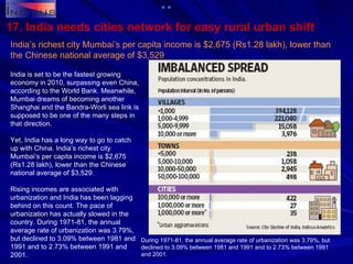 17. India needs cities network for easy rural urban shift India’s richest city Mumbai’s per capita income is $2,675 (Rs1.28 lakh), lower than the Chinese national average of $3,529 India is set to be the fastest growing economy in 2010, surpassing even China, according to the World Bank. Meanwhile, Mumbai dreams of becoming another Shanghai and the Bandra-Worli sea link is supposed to be one of the many steps in that direction. Yet, India has a long way to go to catch up with China. India’s richest city Mumbai’s per capita income is $2,675 (Rs1.28 lakh), lower than the Chinese national average of $3,529.  Rising incomes are associated with urbanization and India has been lagging behind on this count. The pace of urbanization has actually slowed in the country. During 1971-81, the annual average rate of urbanization was 3.79%, but declined to 3.09% between 1981 and 1991 and to 2.73% between 1991 and 2001. During 1971-81, the annual average rate of urbanization was 3.79%, but declined to 3.09% between 1981 and 1991 and to 2.73% between 1991 and 2001.   