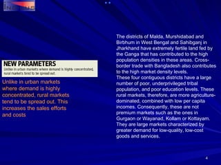 The districts of Malda, Murshidabad and Birbhum in West Bengal and Sahibganj in Jharkhand have extremely fertile land fed by the Ganga that has contributed to the high population densities in these areas. Cross-border trade with Bangladesh also contributes to the high market density levels. These four contiguous districts have a large number of poor, underprivileged tribal population, and poor education levels. These rural markets, therefore, are more agriculture-dominated, combined with low per capita incomes. Consequently, these are not premium markets such as the ones in Gurgaon or Wayanad, Kollam or Kottayam. They are large markets characterized by greater demand for low-quality, low-cost goods and services. Unlike in urban markets where demand is highly concentrated, rural markets tend to be spread out. This increases the sales efforts and costs 