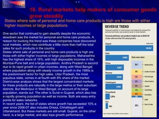 18. Rural markets help makers of consumer goods grow steadily States where sale of personal and home care products is high are those with either higher incomes or large populations One sector that continued to gain steadily despite the economic slowdown was the market for personal and home care products. A reason for bucking the trend was these companies have discovered rural markets, which now contribute a little more than half the total sales for such products in the country. States where sale of personal and home care products is high are those with either higher incomes or large populations. Maharashtra has the highest share of 16%, with high disposable incomes in the Mumbai-Pune belt and a large population. Andhra Pradesh is second due to its rapid growth in urban incomes, along with West Bengal, where population along with steady income growth in the 1990s is the predominant factor for high sales. Uttar Pradesh, the most populous state, comes in at fourth with 8% share of the market. District-wise analysis shows that the largest concentrated markets for these products are naturally in the large metros or their suburban districts. But Medinipur in West Bengal, on account of its large population, stands out. The other is Surat in Gujarat, which also has a rapidly growing population as well as income. Both are easy entry points for sales networks. In recent years, the list of states where growth has exceeded 10% a year since 2006-07 also includes Orissa, Chhattisgarh and Uttarakhand. But these markets are still small. Gujarat, on the other hand, is a large market, and also tops growth performance. 
