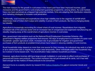 The main reasons for the growth in rural areas in the recent past have been improved incomes, good monsoons and the government’s rural employment guarantee programme, among others. As rural markets have now been perceived as untapped high-potential markets, firms are adapting their distribution networks and marketing strategies to increase rural penetration. Traditionally, rural incomes and expenditures show high volatility due to the vagaries of rainfall which determines most of India’s farm output and volatility in prices of farm products. But this is changing slowly but steadily. Agriculture is increasingly accounting for a lower share of rural incomes. Repatriations from migrants, increased role of the services sector and an increased role of unorganized and organized manufacturing are steadily chipping away at the overall share of agriculture incomes in rural areas. Also, government interventions such as the National Rural Employment Guarantee Scheme—the government’s flagship welfare programme that ensures 100 days of employment to a member of a poor rural household—greater agriculture credit, increased role of groundwater for irrigation and government purchases of farm products at predetermined prices have helped in reducing volatility in rural incomes. Rural households today depend on more than one source for their incomes. An individual may work in a farm or at a construction site or migrate to an urban area temporarily. Other individuals within the household may be involved in home-based work. This diversification helps stabilize household purchases. However, agriculture incomes still have large enough multipliers in rural areas to affect rural purchases of personal and home care products. The current monsoon has not yet showed all its cards, but it has held back enough for the makers of these products to be concerned. Demand Curve is a weekly column by research firm  Indicus  Analytics  Pvt . Ltd  on consumer trends and markets. 