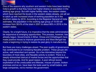 One of the reasons why southern and western India have been leading India’s growth is that they have had higher shares of population in the working age group. But with higher fertility rates, the eastern states, which have reached the levels in the western states already, are all set to catch up with increased share of working population as in the southern states by 2016. According to the Registrar General of India estimates, the population in the working age group of 15-59 will increase from 58.4% of the total in 2001 to about 66% in 2016 in the eastern states. Clearly, for a bright future, it is imperative that the state administrations be responsive to emerging opportunities. This process, however, has already begun. Governments in Bihar, Orissa and Chhattisgarh have made positive moves to improve governance and West Bengal has made a beginning in trying to restore its past glory in manufacturing. But there are many challenges ahead. The poor quality of governance has contributed to an increasing Naxalite problem. These groups are active, well networked and spread. Go a few kilometres beyond the boundary of most cities, and Naxalite activity is evident. There is a deeply entrenched distrust of market forces and the opportunities that they could provide. And for good reason. A poor ethical record, exploitation of the uneducated and illiterate, misuse of power, broken promises and so on. have been the tools used by small traders, and large companies, not to mention the government. 