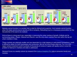 Markets cannot function in a society that is ruled by distrust and suspicion. And markets cannot function when the state cannot ensure security of life or property. Rebuilding trust is a necessary precondition for the full potential of the east to be realized. And so there is a long way to go, especially in improving the urban centres of growth. Kolkata and its surrounding areas—Raipur, Asansol and Ranchi—are the only urban markets that rank within the top 40 urban markets in India. These markets are relatively smaller and are dependent to a high degree on cash-based transactions; credit is difficult to obtain for both businesses and consumers. But do not count these cities out. For it is a rich region where investment worth hundreds of thousands of crores of rupees will rapidly come in once the problem of distrust in markets and state is addressed. Demand Curve is a weekly column by research firm  Indicus  Analytics  Pvt . Ltd  on consumer trends and markets. 