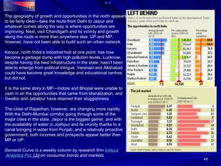 The geography of growth and opportunities in the north appears to be fairly clear—take the route from Delhi to Jaipur and whatever comes along the way is where opportunities are improving. Next, visit Chandigarh and its vicinity and growth along the route is more than anywhere else. UP and MP, however, have not been able to build such an urban network. Kanpur, north India’s industrial hub at one point, has now become a garbage dump with high pollution levels. Lucknow, despite having the best infrastructure in the state, hasn’t been able to emerge from political intrigue. Varanasi and Allahabad could have become great knowledge and educational centres but did not. It is the same story in MP—Indore and Bhopal were unable to cash in on the opportunities that came from liberalization, and Gwalior and Jabalpur have retained their sluggishness. The cities of Rajasthan, however, are changing more rapidly. With the Delhi-Mumbai corridor going through some of the major cities in the state, Jaipur is the biggest gainer, and with the availability of water in Jodhpur and its vicinity thanks to a canal bringing in water from Punjab, and a relatively proactive government, both incomes and prospects appear better than MP or UP. Demand Curve is a weekly column by research firm  Indicus  Analytics  Pvt . Ltd  on consumer trends and markets. 