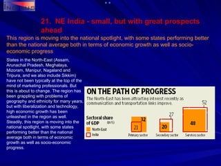 21.  NE India - small, but with great prospects ahead This region is moving into the national spotlight, with some states performing better than the national average both in terms of economic growth as well as socio-economic progress   States in the North-East (Assam, Arunachal Pradesh, Meghalaya, Mizoram, Manipur, Nagaland and Tripura, and we also include Sikkim) have not been typically at the top of the mind of marketing professionals. But this is about to change. The region has been grappling with problems of geography and ethnicity for many years, but with liberalization and technology, high economic growth has been unleashed in the region as well. Steadily, this region is moving into the national spotlight, with some states performing better than the national average both in terms of economic growth as well as socio-economic progress. 