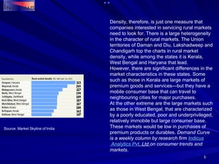 Density, therefore, is just one measure that companies interested in servicing rural markets need to look for. There is a large heterogeneity in the character of rural markets. The Union territories of Daman and Diu, Lakshadweep and Chandigarh top the charts in rural market density, while among the states it is Kerala, West Bengal and Haryana that lead. However, there are significant differences in the market characteristics in these states. Some such as those in Kerala are large markets of premium goods and services—but they have a mobile consumer base that can travel to neighbouring cities for major purchases. At the other extreme are the large markets such as those in West Bengal, that are characterized by a poorly educated, poor and underprivileged, relatively immobile but large consumer base. These markets would be low in purchases of premium products or durables.  Demand Curve is a weekly column by research firm  Indicus  Analytics  Pvt . Ltd  on consumer trends and markets. Source: Market Skyline of India 
