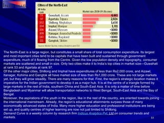 The North-East is a large region, but constitutes a small share of total consumption expenditure. Its largest and most important cities tend to be capitals that have been built and sustained through government expenditure, much of it flowing from the Centre. Given the low population density and topography, consumer markets are scattered and small in size. Only two cities make it to India’s top cities in market size—Guwahati at rank 53 and Agartala at rank 97. Of the other major cities, Shillong and Imphal have expenditures of less than Rs2,000 crore, and Aizawl, Itanagar, Kohima and Gangtok all have market size of less than Rs1,000 crore. These are not large markets yet, but they will grow steadily. There are many reasons for that. First, the region’s strategic location makes it imperative for the Indian government to develop it as a major hub. It is at the centre of a triangle formed by large markets in the rest of India, southern China and South-East Asia. It is only a matter of time before Bangladesh and Myanmar will allow transportation networks to West Bengal, South-East Asia and the Bay of Bengal. Moreover, the aspirations of the youth in the region, like in the rest of the country, are oriented towards joining the international mainstream. Already, the region’s educational attainments surpass those of many economically advanced states of India. Many more higher education and professional institutions are being set up, and quality centres of higher learning are now not just limited to Shillong. Demand Curve is a weekly column by research firm  Indicus  Analytics  Pvt . Ltd  on consumer trends and markets. 