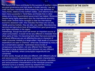 Two factors that have contributed to the success of southern states are good governance and high levels of public security. Law and order has been maintained while bureaucracy has delivered on many fronts, relative to the northern states. Land reforms have also been more successful in Tamil Nadu and Kerala than in other states and a more decentralized government has helped. Moreover, despite being highly dependent upon the international economy, these urban centres have managed to bear the international economic slowdown well—this indicates that these are not only rapidly growing markets, they are also very stable. Manufacturing, services and agriculture have all benefited from good governance and higher education in the region. Interestingly, though the south will remain an important source of urban consumption, it would not be very different in character from other parts of India. It is becoming fairly clear that socio-economic or cultural differences are not affecting the size or character of urban consumer markets to a large extent. High levels of consumer expenditure are seen in Chennai—what was considered by many to be a conservative spender. Hyderabad shows levels of conspicuous consumption, not very different from New Delhi. Bangalore’s large professional class behaves not very different from that in Mumbai, where consumption expenditures are concerned. In other words, though all cities are different, with different cultural and socio-economic characteristics, consumption characteristics are not that different once we account for the incomes, education and socio-economic characteristics of the individual consumer. Demand Curve is a weekly column by research firm  Indicus  Analytics  Pvt . Ltd  on consumer trends and markets. 
