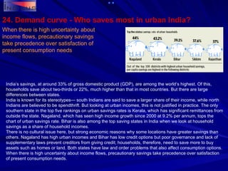 When there is high uncertainty about income flows, precautionary savings take precedence over satisfaction of present consumption needs 24. Demand curve - Who saves most in urban India?  India’s savings, at around 33% of gross domestic product (GDP), are among the world’s highest. Of this, households save about two-thirds or 22%, much higher than that in most countries. But there are large differences between states. India is known for its stereotypes— south Indians are said to save a larger share of their income, while north Indians are believed to be spendthrift. But looking at urban incomes, this is not justified in practice. The only southern state in the top five rankings on urban savings rates is Kerala, which has significant remittances from outside the state. Nagaland, which has seen high income growth since 2000 at 9.2% per annum, tops the chart of urban savings rate. Bihar is also among the top saving states in India when we look at household savings as a share of household incomes. There is no cultural issue here, but strong economic reasons why some locations have greater savings than others. Nagaland has high urban incomes and Bihar has low credit options but poor governance and lack of supplementary laws prevent creditors from giving credit; households, therefore, need to save more to buy assets such as homes or land. Both states have law and order problems that also affect consumption options. When there is high uncertainty about income flows, precautionary savings take precedence over satisfaction of present consumption needs. 