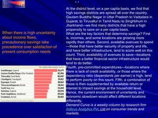 When there is high uncertainty about income flows, precautionary savings take precedence over satisfaction of present consumption needs At the district level, on a per capita basis, we find that high savings districts are spread all over the country. Gautam Buddha Nagar in Uttar Pradesh to Vadodara in Gujarat, to Tiruvallur in Tamil Nadu to Singhbhum in Jharkhand—we find many districts that have a high propensity to save on a per capita basis. What are the key factors that determine savings? First is, incomes, and some locations are growing more rapidly than others. Second, available avenues to spend—those that have better security of property and life, and have better infrastructure, tend to score well on this count. Third, availability of avenues to save—locations that have a better financial sector infrastructure would tend to do better. Fourth, pre-committed expenditures—locations where there is lack of credit availability, or those where the dependency ratio (dependants per earner) is high, tend to perform poorly on this count. Fifth, a combination of these is then supplemented by available return or interest to impact savings at the household level. Hence, the current environment of uncertainty and economic slowdown would affect different locations differently. Demand Curve is a weekly column by research firm  Indicus  Analytics  Pvt . Ltd   on consumer trends and markets. 