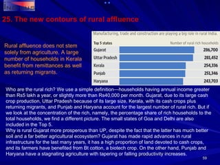 25. The new contours of rural affluence Rural affluence does not stem solely from agriculture. A large number of households in Kerala benefit from remittances as well as returning migrants. Who are the rural rich? We use a simple definition—households having annual income greater than Rs5 lakh a year, or slightly more than Rs40,000 per month. Gujarat, due to its large cash crop production, Uttar Pradesh because of its large size, Kerala, with its cash crops plus returning migrants, and Punjab and Haryana account for the largest number of rural rich. But if we look at the concentration of the rich, namely, the percentage share of rich households to the total households, we find a different picture. The small states of Goa and Delhi are also included in the Top 5. Why is rural Gujarat more prosperous than UP, despite the fact that the latter has much better soil and a far better agricultural ecosystem? Gujarat has made rapid advances in rural infrastructure for the last many years, it has a high proportion of land devoted to cash crops, and its farmers have benefited from Bt cotton, a biotech crop. On the other hand, Punjab and Haryana have a stagnating agriculture with tapering or falling productivity increases. 