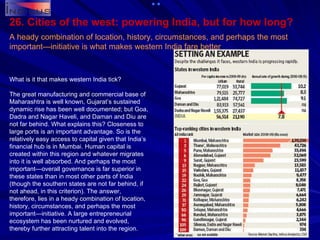 26. Cities of the west: powering India, but for how long? A heady combination of location, history, circumstances, and perhaps the most important—initiative is what makes western India fare better   What is it that makes western India tick? The great manufacturing and commercial base of Maharashtra is well known, Gujarat’s sustained dynamic rise has been well documented; but Goa, Dadra and Nagar Haveli, and Daman and Diu are not far behind. What explains this? Closeness to large ports is an important advantage. So is the relatively easy access to capital given that India’s financial hub is in Mumbai. Human capital is created within this region and whatever migrates into it is well absorbed. And perhaps the most important—overall governance is far superior in these states than in most other parts of India (though the southern states are not far behind, if not ahead, in this criterion). The answer, therefore, lies in a heady combination of location, history, circumstances, and perhaps the most important—initiative. A large entrepreneurial ecosystem has been nurtured and evolved, thereby further attracting talent into the region. 