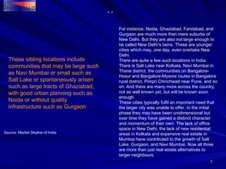 For instance, Noida, Ghaziabad, Faridabad, and Gurgaon are much more than mere suburbs of New Delhi. But they are also not large enough to be called New Delhi’s twins. These are younger cities which may, one day, even overtake New Delhi.  There are quite a few such locations in India. There is Salt Lake near Kolkata, Navi Mumbai in Thane district, the communities on Bangalore-Hosur and Bangalore-Mysore routes in Bangalore rural district, Pimpri Chinchwad near Pune, and so on. And there are many more across the country, not as well known yet, but will be known soon enough. These cities typically fulfil an important need that the larger city was unable to offer. In the initial phase they may have been unidimensional but over time they have gained a distinct character and momentum of their own. The lack of office space in New Delhi, the lack of new residential areas in Kolkata and expensive real estate in Mumbai have contributed to the growth of Salt Lake, Gurgaon, and Navi Mumbai. Now all three are more than just real estate alternatives to larger neighbours. Source: Market Skyline of India These sibling locations include communities that may be large such as Navi Mumbai or small such as Salt Lake or spontaneously arisen such as large tracts of Ghaziabad, with good urban planning such as Noida or without quality infrastructure such as Gurgaon 