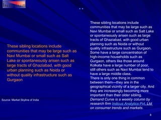 These sibling locations include communities that may be large such as Navi Mumbai or small such as Salt Lake or spontaneously arisen such as large tracts of Ghaziabad, with good urban planning such as Noida or without quality infrastructure such as Gurgaon. Some have a large concentration of high-income households such as Gurgaon, others like those around Kolkata have a large number of poor, still others such as Navi Mumbai tend to have a large middle class. There is only one thing in common between them—they are in the geographical vicinity of a larger city. And they are increasingly becoming more important than their older sibling. Demand Curve is a weekly column by research firm  Indicus  Analytics  Pvt . Ltd  on consumer trends and markets. Source: Market Skyline of India These sibling locations include communities that may be large such as Navi Mumbai or small such as Salt Lake or spontaneously arisen such as large tracts of Ghaziabad, with good urban planning such as Noida or without quality infrastructure such as Gurgaon 