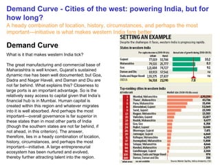 Demand Curve - Cities of the west: powering India, but for how long? A heady combination of location, history, circumstances, and perhaps the most important—initiative is what makes western India fare better   What is it that makes western India tick? The great manufacturing and commercial base of Maharashtra is well known, Gujarat’s sustained dynamic rise has been well documented; but Goa, Dadra and Nagar Haveli, and Daman and Diu are not far behind. What explains this? Closeness to large ports is an important advantage. So is the relatively easy access to capital given that India’s financial hub is in Mumbai. Human capital is created within this region and whatever migrates into it is well absorbed. And perhaps the most important—overall governance is far superior in these states than in most other parts of India (though the southern states are not far behind, if not ahead, in this criterion). The answer, therefore, lies in a heady combination of location, history, circumstances, and perhaps the most important—initiative. A large entrepreneurial ecosystem has been nurtured and evolved, thereby further attracting talent into the region. Demand Curve 