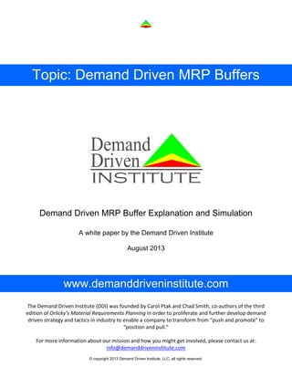 © copyright 2013 Demand Driven Institute, LLC, all rights reserved.
Topic: Demand Driven MRP Buffers
Demand Driven MRP Buffer Explanation and Simulation
A white paper by the Demand Driven Institute
August 2013
www.demanddriveninstitute.com
For more information about our mission and how you might get involved, please contact us at: 
info@demanddriveninstitute.com
The Demand Driven Institute (DDI) was founded by Carol Ptak and Chad Smith, co‐authors of the third 
edition of Orlicky’s Material Requirements Planning in order to proliferate and further develop demand 
driven strategy and tactics in industry to enable a company to transform from “push and promote” to 
“position and pull.” 
 
