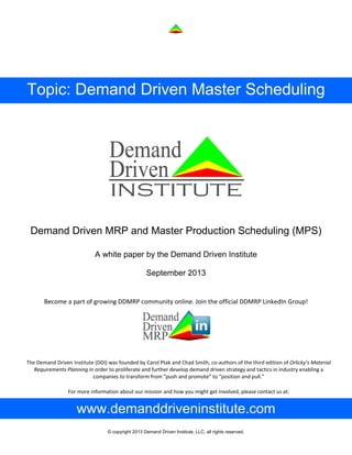© copyright 2013 Demand Driven Institute, LLC, all rights reserved.
Topic: Demand Driven Master Scheduling
Demand Driven MRP and Master Production Scheduling (MPS)
The Demand Driven Institute (DDI) was founded by Carol Ptak and Chad Smith, co‐authors of the third edition of Orlicky’s Material 
Requirements Planning in order to proliferate and further develop demand driven strategy and tactics in industry enabling a 
companies to transform from “push and promote” to “position and pull.” 
For more information about our mission and how you might get involved, please contact us at:  
A white paper by the Demand Driven Institute
September 2013
Become a part of growing DDMRP community online. Join the official DDMRP LinkedIn Group! 
www.demanddriveninstitute.com
 