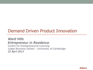 Albion
Demand Driven Product Innovation
Ward Hills
Entrepreneur in Residence
Centre for Entrepreneurial Learning
Judge Business School – University of Cambridge
22 April 2013
 