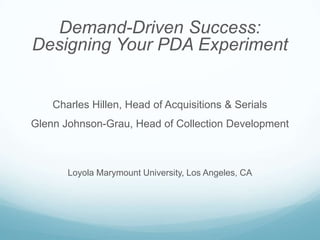 Demand-Driven Success:
Designing Your PDA Experiment


    Charles Hillen, Head of Acquisitions & Serials
Glenn Johnson-Grau, Head of Collection Development



       Loyola Marymount University, Los Angeles, CA
 