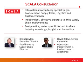 2 S C A L A
SCALA CONSULTANCY
• International consultancy specialising in
Procurement, Supply Chain, Logistics and
Customer Service.
• Independent, objective expertise to drive supply
chain improvements
• Best practice, sector-specific forums to share
industry knowledge, insight, and innovation.
• Keith Newton,
Executive Director
• Food industry,
Supply Chain
Director
• David Battye, Senior
Consultant
• Operations
Improvement &
Product Launch
experience
 
