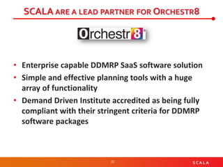 22 S C A L A
SCALA ARE A LEAD PARTNER FOR ORCHESTR8
• Enterprise capable DDMRP SaaS software solution
• Simple and effective planning tools with a huge
array of functionality
• Demand Driven Institute accredited as being fully
compliant with their stringent criteria for DDMRP
software packages
 