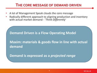 9 S C A L A
THE CORE MESSAGE OF DEMAND DRIVEN
• A lot of Management Speak clouds the core message
• Radically different approach to aligning production and inventory
with actual market demand - ‘Think Differently’
Demand Driven is a Flow Operating Model
Maxim: materials & goods flow in line with actual
demand
Demand is expressed as a projected range
 