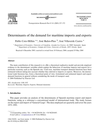 Determinants of the demand for maritime imports and exports
Pablo Coto-Milla´n a,*, Jose´ Ban˜os-Pino b
, Jose´ Villaverde Castro a
a
Department of Economics, University of Cantabria, Avenida Los Castros, s/n 39005 Santander, Spain
b
Department of Economics, Campus del Cristo, University of Oviedo, 33071 Oviedo, Spain
Received 6 December 2003; received in revised form 10 February 2004; accepted 29 May 2004
Abstract
The main contribution of this research is to oﬀer a theoretical explicative model and provide empirical
evidence to the determinant variables which explain the behaviour of maritime imports and exports for a
particular economy such as the Spanish one. Until now, maritime transport demand functions have been
estimated without taking into account whether they referred to imports or exports. Moreover, the interna-
tional trade literature has, from a theoretical point of view, formulated and estimated import and export
demand functions in general without considering the mode of transport used.
Ó 2004 Published by Elsevier Ltd.
JEL classiﬁcation: L90; L92
Keywords: Maritime; Imports; Exports; Demand elasticities
1. Introduction
This paper provides an analysis of the determinants of Spanish maritime export and import
functions, using as a reference a conventional model of international trade. The study focuses
on the export and import of ÔGeneral CargoÕ. The data employed are quarterly and cover the years
1975–1993.
1366-5545/$ - see front matter Ó 2004 Published by Elsevier Ltd.
doi:10.1016/j.tre.2004.05.002
*
Corresponding author. Tel.: +34 942201630; fax: +34 942201603.
E-mail address: cotop@unican.es (P. Coto-Milla´n).
www.elsevier.com/locate/tre
Transportation Research Part E 41 (2005) 357–372
 