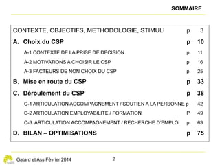 éclairages n° 11
— 2 —
Opter pour le CSP, une décision souvent mûrie
L
es licenciés économiques qui ont choisi le CSP ont le plus
souvent eu les premières informations et leurs premiers
échanges au sujet du CSP sur leur lieu de travail par des
interlocuteurs variés : leur dirigeant, les ressources humaines,
une secrétaire, un comptable, des collègues, le liquidateur
judiciaire, des membres du CE, les syndicats. L’employeur a en
effet l’obligation d’informer, individuellement et par écrit, tous les
salariés visés par un licenciement pour motif économique du
contenu du CSP et de la possibilité d’y adhérer. Le cas échéant,
c’est le liquidateur judiciaire qui délivre ces informations. À
défaut, le demandeur d’emploi peut adhérer directement auprès
de Pôle emploi. Dans tous les cas, le salarié dispose d’un délai
de réflexion de 21 jours calendaires pour accepter le CSP.
Le document de présentation du CSP remis par l’employeur
est jugé bien conçu. Pour ceux qui ont choisi le CSP, il a été
déterminant. Les adhérents au CSP ont également fait en
parallèle, voire en amont, des recherches sur des sites Internet
(Pôle emploi, syndicats…) et sur les forums qui les sensibilisent
sur certaines questions, comme le suivi par des conseillers
extérieurs à Pôle emploi et la possibilité de travailler pendant
le CSP. L’entourage familial ou amical est parfois aussi sollicité.
La recherche d’information auprès de Pôle emploi est assez
systématique mais n’aboutit pas toujours du premier coup,
notamment parce que tous les conseillers ne sont pas à même
d’informer sur ce dispositif. L’information délivrée par Pôle
emploi conforte généralement le choix, plus qu’elle ne nourrit
véritablement la décision qui est le plus souvent déjà très
engagée, positivement ou négativement.
Les points clés du dispositif sont rapidement confirmés, mais
le flou peut persister sur le cumul entre le CSP et une activité
occasionnelle ou la création d’entreprise. L’employeur peut lui-
même influencer, dans un sens ou un autre, le choix du salarié.
Lorsque son avis est bienveillant, l’adhésion au CSP est facilitée
(information très complète, transmission rapide des documents
requis…).
ENCADRÉ
LE CONTRAT DE SÉCURISATION PROFESSIONNELLE (CSP)
Le CSP s’adresse aux salariés licenciés pour motif
économique d’entreprises de moins de 1 000 salariés ou
d’entreprises en redressement ou en liquidation
judiciaire qui ont engagé une procédure de licenciement
économique. Il remplace, depuis le 1er
 septembre 2011,
la Convention de reclassement personnalisée (CRP) et le
Contrat de transition professionnelle (CTP).
Au moment de l’enquête, les mesures proposées dans le
parcours de retour à l’emploi étaient les suivantes :
• Un accompagnement personnalisé et renforcé, formalisé
dans un plan de sécurisation professionnelle. Pendant
12 mois, le bénéficiaire est suivi par un référent spécifique.
Il peut notamment effectuer des actions de formation et
des périodes de travail de 14 jours minimum, pouvant se
cumuler jusqu’à 6 mois au total. En cas de reprise d’em-
ploi, la date de fin de l’accompagnement en CSP et de fin
de versement de l’allocation spécifique n’est pas reportée.
• Une indemnisation égale à 80 % de leur ancien salaire
brut pour les salariés justifiant d’un an d’ancienneté, au
maximum pendant les 12 mois qui suivent leur entrée en
CSP. Ces derniers perçoivent ainsi l’Allocation de sécuri-
sation professionnelle (ASP).
• Une aide à la reprise d’emploi : en cas de reprise d’un
emploi moins rémunéré que l’emploi précédant l’entrée
en CSP, une indemnité différentielle de reclassement
peut être versée pour compenser cette baisse de rému-
nération.
La convention du 26 janvier 2015 relative au CSP, entrée
en vigueur le 1er
 février 2015, a modifié certaines de ces
dispositions : taux de l’ASP à 75 %, périodes de travail
rémunéré de 3 jours minimum, report de la date de fin de
CSP de 3 mois maximum sous certaines conditions, attri-
bution d’une prime pour la reprise d’emploi durable avant
la fin du dixième mois de CSP.
 