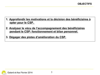 — 5 —
LE CSP VU PAR LES LICENCIÉS ÉCONOMIQUES : MOTIFS D’ADHÉSION ET BILAN DE L’ACCOMPAGNEMENT
Les adhérents majoritairement satisfaits
de la relation avec leur conseiller
L’accès à la formation, point fort du dispositif,
malgré quelques limites
L
es adhérents au CSP sont majoritairement satisfaits de la
relation personnalisée avec le conseiller, permise par une
taille moindre des portefeuilles et par l’affectation d’un
conseiller dédié. Ils bénéficient ainsi d’un temps de parole et
d’écoute important, d’un soutien psychologique et d’un appui
administratif. L’aide apportée par le conseiller sur l’élaboration
du projet, les méthodes de recherche d’emploi, la valorisation de
sa candidature sont appréciées. Les cas où les bénéficiaires du
CSP se plaignent d’un manque d’empathie, de disponibilité ou de
réactivité sont rares.
« Le CSP, c’est plus au niveau de l’humain. »
« Quelqu’un qui est au chômage sans le CSP, il n’est
pas suivi comme moi. Je ne pense pas que, lui, on
l’appelle. »
« Quand je cherchais du travail avant, j’avais l’impression
d’être laissé à l’abandon. Quand tu as un référent,
tu as un suivi, des comptes à rendre. Du coup, tu
ne peux pas de toi-même aller à un rendez-vous en
disant : “Désolé, je n’ai rien fichu.” Ça te cadre, ça
t’oblige. Il ne faut pas prendre ça comme un truc
négatif. C’est très bien. »
« On vous motive, on ne vous laisse pas dans votre
coin. Tous les 15 jours, on passe au bureau, on se
sent motivé. »
Dans la phase initiale, la position du conseiller est plutôt de faciliter
la réalisation du projet professionnel élaboré par le demandeur
d’emploi (démarches, demande de financement…). L’élabora-
tion, la validation puis la mise en œuvre du projet professionnel
sont cependant souvent vues comme une finalité, si bien que son
diagnostic peut parfois être insuffisamment critique et se révéler
irréaliste.
« Le CSP ne m’a pas donné un travail, mais il m’a
donné le moral, permis de me reconstruire, de rester
dans le monde actif, de reprendre confiance pour
ouvrir des portes. »
Par ailleurs, les changements de conseiller CSP pendant le
parcours sont mal vécus, le conseiller n’étant pas toujours
remplacé rapidement, ou le changement pouvant donner
l’impression de repartir de zéro. Les bénéficiaires du CSP ne
disposent d’aucun mécanisme de recours pour les cas de
dysfonctionnement.
Enfin, le suivi rapproché par un conseiller, vu comme béné-
fique au départ, peut se révéler décevant lorsqu’il n’apporte
pas des éléments tangibles utiles pour sa recherche d’em-
ploi. Leurs rendez-vous réguliers peuvent devenir pesants, le
confrontant à un sentiment d’inutilité, de vide, d’échec, voire
de honte et de culpabilité vis-à-vis du conseiller.
L
a complémentarité entre le stagiaire, le conseiller et les
organismes de formation est jugée particulièrement
satisfaisante en matière d’accès à la formation. Le
stagiaire en CSP, généralement dans un sentiment de passivité
par rapport au marché difficile de l’emploi, devient acteur de
la réussite de son projet professionnel. Le stagiaire valorise
sa connaissance des métiers ou secteurs qui l’intéressent,
en identifiant les compétences et diplômes clés à acquérir, en
développant ses compétences et en acquérant, le cas échéant,
des diplômes.
Il apprécie de revenir à un emploi du temps structuré par le
travail, qui lui donne l’opportunité de renouer des relations
sociales. Sauf exceptions, les formations effectuées sont jugées
positivement.
Quant au conseiller, il valorise sa connaissance des organismes
de formation en donnant quelques conseils avisés à son
stagiaire. Il s’affirme surtout dans sa capacité à constituer le
dossier d’inscription et de financement, et à le défendre pour
obtenir les financements désirés.
« Pour moi, c’est un cadeau d’avoir pu faire cette
formation. Parce que c’est 9 000 euros, et je n’aurai
jamais pu me la payer toute seule. J’ai eu mon
diplôme. J’avais envie de l’encadrer. J’étais fière de
moi. »
Les formations sont d’autant mieux choisies par les
stagiaires et se révèlent d’autant plus utiles à leur parcours,
qu’ils connaissent bien le métier ou le secteur qu’ils visent.
 