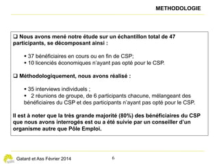 — 6 —
éclairages n° 11
Lorsqu’il s’agit de reconversion, les stagiaires peu diplômés
ne font cependant pas toujours les bons choix et semblent
peu aidés par leurs conseillers. Ils sont fréquemment orientés
vers des formations de chauffeur (poids lourd, chariot) ou de
conducteur de travaux. De façon plus générale, un mauvais
diagnostic initial des besoins du stagiaire en matière de
formation est parfois difficile à rattraper, compte tenu de la
durée du CSP (un an).
D’autres limites sont repérables. Certains problèmes
administratifs rendent difficiles, voire impossibles des
formations  : délai de validation des dossiers, notamment
pendant l’été, et parfois, formations annoncées au catalogue
mais non assurées in fine.
En outre, les calendriers de formation ne sont pas toujours
compatibles avec celui du CSP. Ainsi, certains adhérents au
« Je suis électricien de bâtiment. J’ai choisi le CSP pour
passer le permis poids lourd et avoir mon camion.
Parfois, je trouvais de bonnes opportunités de travail
en intérim, mais je n’osais pas les prendre pour ne pas
casser mon CSP. »
« Le règlement du CSP est difficile à comprendre. Ils
ont plein de sortes de stages avec différents statuts.
C’est trop compliqué. Quand j’avais des propositions,
j’appelais ma conseillère. Je lui demandais si je
pouvais prendre l’offre ou pas. Elle, elle avait bien
compris. Par téléphone, elle me disait “oui”, “non”,
“possible”, “pas possible”. »
(3) Les organismes de formation sont sélectionnés par un appel d’offres et soumis à un cahier des charges qui plafonne à 15 euros le coût horaire moyen
des formations.
Une faible articulation entre formations, stages et emploi
U
n certain nombre de formations longues ne comportent
pas de stages. Dans certains cas où elles en exigent,
l’organisme de formation ne semble pas assez actif
pour en proposer aux stagiaires ou pour les aider à en trouver. Or,
dans les quelques exemples de stages qui ont pu être réalisés
par des bénéficiaires du CSP au cours de leur formation, cela
a apparemment augmenté leur capacité à retrouver un travail
pendant ou à l’issue du CSP.
Du point de vue des ouvriers interrogés, les stages de découverte
ne fonctionnent pas bien, car ils sont généralement assez courts.
Par exemple, ceux qui s’orientent dans le secteur du bâtiment
n’acceptent pas de missions d’intérim d’une semaine à dix
jours, fréquentes dans le secteur, qui pourraient constituer une
première expérience, car ils perdraient alors le bénéfice du CSP.
Plus généralement, ils regrettent que les opportunités de travail
sur des périodes courtes ne soient pas compatibles avec le CSP.
CSP sont parfois contraints d’attendre des formations ne
débutant qu’en début de trimestre ou celles n’ayant lieu que
deux fois par an.
« J’ai gâché mon CSP à m’obséder sur une formation
qui finalement n’a pas eu lieu. Si on me reproposait     
le CSP, je dirai oui. Mais je n’attendrai pas après
l’organisme. Je ferai le poids lourd direct, avec la
formation du FIMO. »
Certains cadres évoquent le plafond de financement qui
pose parfois problème, du fait que le coût des formations
qu’ils souhaitent est généralement plus élevé(3)
. Certains
organismes de formation consentent à réduire leurs prix,
dans la mesure où il leur reste des places  ; mais dans
d’autres cas, les stagiaires déclarent qu’ils ont dû financer
eux-mêmes l’intégralité des frais de formation.
 